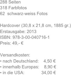 288 Seiten
318 Farbfotos
62  schwarz-weiss Fotos

Hardcover (30,8 x 21,8 cm, 1885 gr.)
Erstausgabe: 2013 
ISBN: 978-3-00-040716-1
Preis: 49,- €

Versandkosten:
nach Deutschland:    4,50 €
innerhalb Europas:    8,90 €
in die USA:              34,00 €