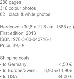 288 pages 
318 colour photos
62   black & white photos

Hardcover (30,8 x 21,8 cm, 1885 gr.)
First edition: 2013 
ISBN: 978-3-00-040716-1
Price: 49,- €

Shipping costs:
to Germany:                         4,50 €
to Europe/Swiss:      8,90 €/14,90€
to USA:                               34,00 €