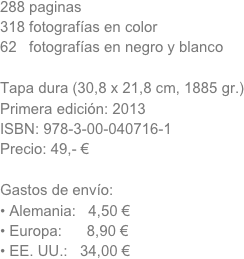 288 paginas 
318 fotografías en color
62   fotografías en negro y blanco

Tapa dura (30,8 x 21,8 cm, 1885 gr.)
Primera edición: 2013 
ISBN: 978-3-00-040716-1
Precio: 49,- €

Gastos de envío:
Alemania:   4,50 €
Europa:      8,90 €
EE. UU.:   34,00 €