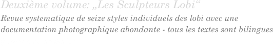 Deuxième volume: „Les Sculpteurs Lobi“
Revue systematique de seize styles individuels des lobi avec une documentation photographique abondante - tous les textes sont bilingues
(allemand, anglais)