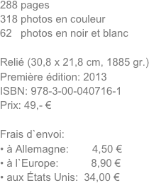 288 pages 
318 photos en couleur
62   photos en noir et blanc

Relié (30,8 x 21,8 cm, 1885 gr.)
Première édition: 2013 
ISBN: 978-3-00-040716-1
Prix: 49,- €

Frais d`envoi:
à Allemagne:        4,50 €
à l`Europe:           8,90 €
aux États Unis:  34,00 €