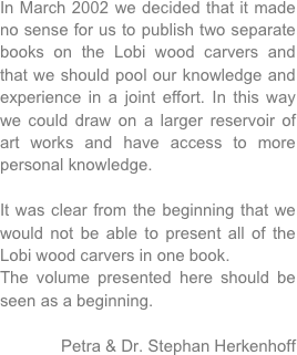 In March 2002 we decided that it made no sense for us to publish two separate books on the Lobi wood carvers and that we should pool our knowledge and experience in a joint effort. In this way we could draw on a larger reservoir of art works and have access to more personal knowledge. 

It was clear from the beginning that we would not be able to present all of the Lobi wood carvers in one book. 
The volume presented here should be seen as a beginning.

Petra & Dr. Stephan Herkenhoff
