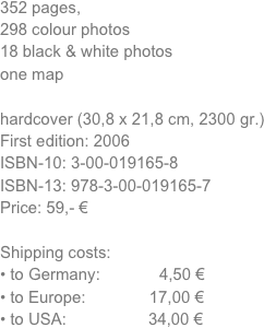352 pages, 
298 colour photos
18 black & white photos
one map

hardcover (30,8 x 21,8 cm, 2300 gr.) 
First edition: 2006
ISBN-10: 3-00-019165-8
ISBN-13: 978-3-00-019165-7
Price: 59,- €

Shipping costs:
to Germany:             4,50 €
to Europe:              17,00 €
to USA:                  34,00 €