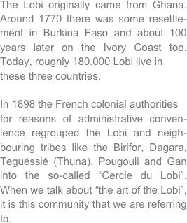 The Lobi originally came from Ghana. Around 1770 there was some resettle-ment in Burkina Faso and about 100 years later on the Ivory Coast too. Today, roughly 180.000 Lobi live inthese three countries.
In 1898 the French colonial authoritiesfor reasons of administrative conven-ience regrouped the Lobi and neigh-bouring tribes like the Birifor, Dagara, Teguéssié (Thuna), Pougouli and Gan into the so-called “Cercle du Lobi”. When we talk about “the art of the Lobi”, it is this community that we are referring to.
